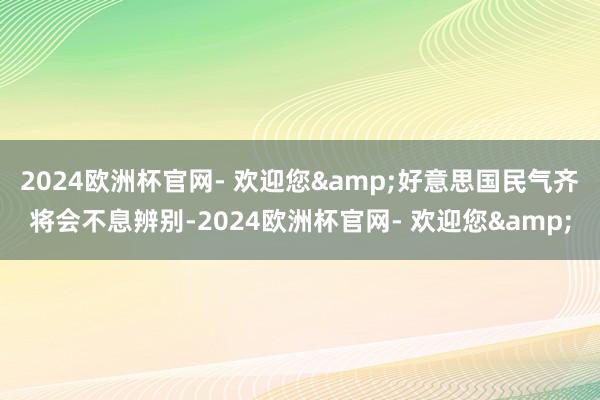 2024欧洲杯官网- 欢迎您&好意思国民气齐将会不息辨别-2024欧洲杯官网- 欢迎您&