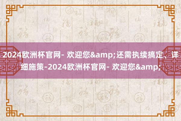 2024欧洲杯官网- 欢迎您&还需执续搞定、详细施策-2024欧洲杯官网- 欢迎您&