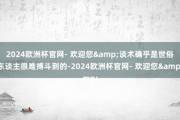 2024欧洲杯官网- 欢迎您&谈术确乎是世俗东谈主很难搏斗到的-2024欧洲杯官网- 欢迎您&