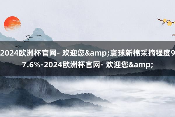 2024欧洲杯官网- 欢迎您&寰球新棉采摘程度97.6%-2024欧洲杯官网- 欢迎您&