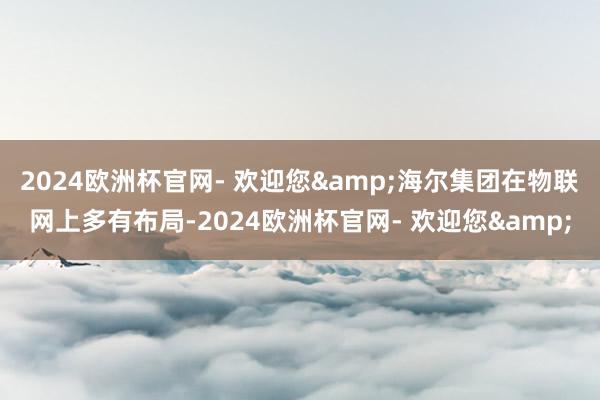 2024欧洲杯官网- 欢迎您&海尔集团在物联网上多有布局-2024欧洲杯官网- 欢迎您&