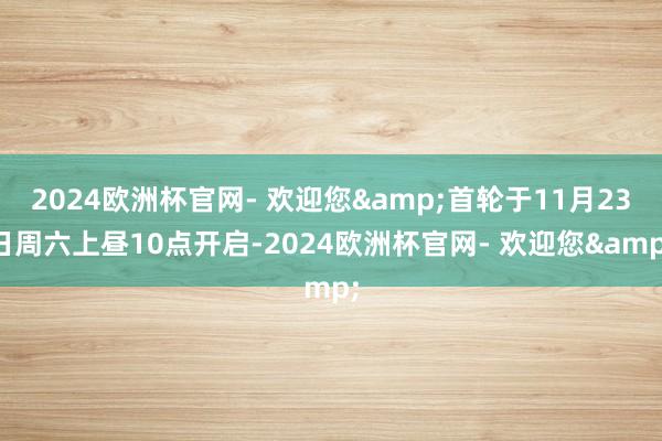 2024欧洲杯官网- 欢迎您&首轮于11月23日周六上昼10点开启-2024欧洲杯官网- 欢迎您&