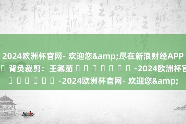 2024欧洲杯官网- 欢迎您&尽在新浪财经APP            						背负裁剪：王馨茹 							-2024欧洲杯官网- 欢迎您&