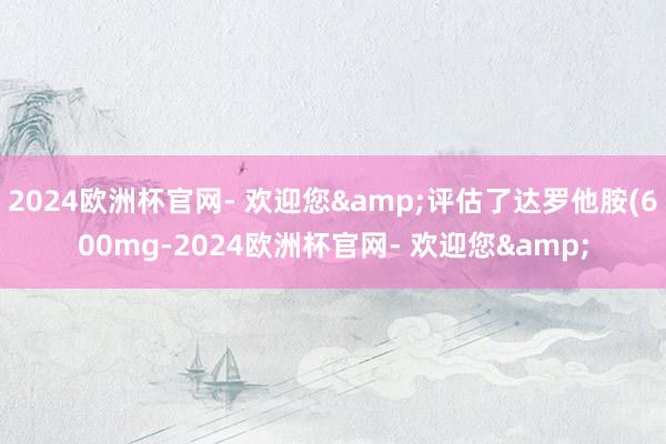 2024欧洲杯官网- 欢迎您&评估了达罗他胺(600mg-2024欧洲杯官网- 欢迎您&