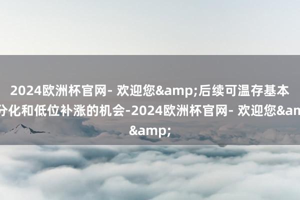 2024欧洲杯官网- 欢迎您&后续可温存基本面分化和低位补涨的机会-2024欧洲杯官网- 欢迎您&