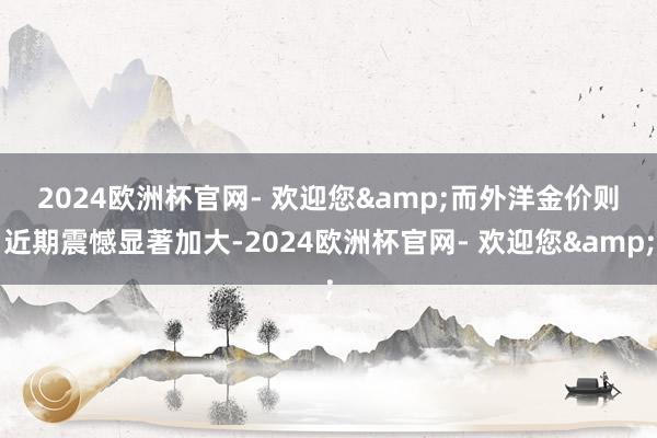 2024欧洲杯官网- 欢迎您&　　而外洋金价则近期震憾显著加大-2024欧洲杯官网- 欢迎您&