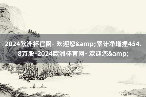 2024欧洲杯官网- 欢迎您&累计净增捏454.8万股-2024欧洲杯官网- 欢迎您&