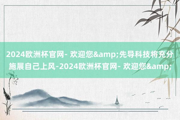 2024欧洲杯官网- 欢迎您&先导科技将充分施展自己上风-2024欧洲杯官网- 欢迎您&