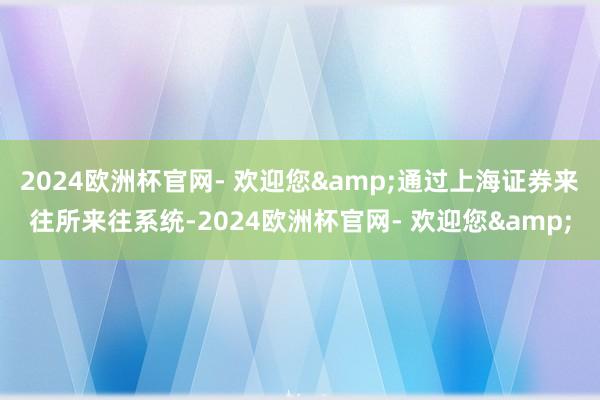 2024欧洲杯官网- 欢迎您&通过上海证券来往所来往系统-2024欧洲杯官网- 欢迎您&