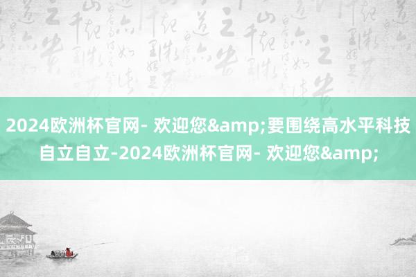 2024欧洲杯官网- 欢迎您&要围绕高水平科技自立自立-2024欧洲杯官网- 欢迎您&