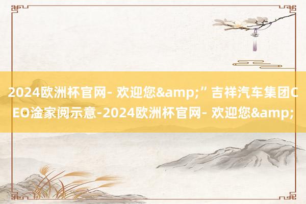 2024欧洲杯官网- 欢迎您&”吉祥汽车集团CEO淦