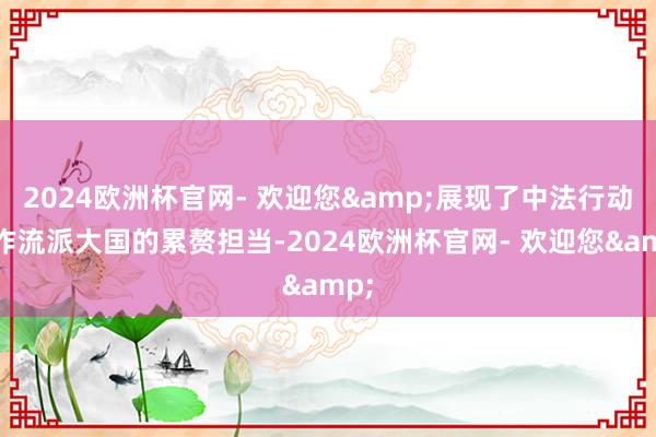 2024欧洲杯官网- 欢迎您&展现了中法行动自作流派大国的累赘担当-2024欧洲杯官网- 欢迎您&