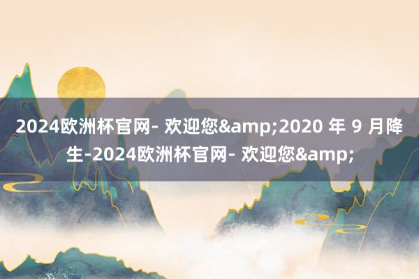 2024欧洲杯官网- 欢迎您&2020 年 9 月降生-2024欧洲杯官网- 欢迎您&