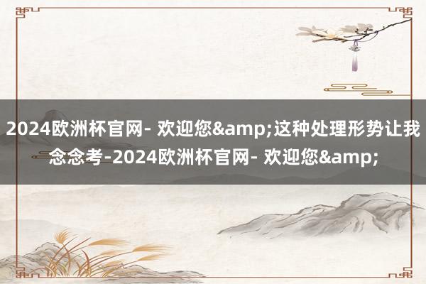 2024欧洲杯官网- 欢迎您&这种处理形势让我念念考