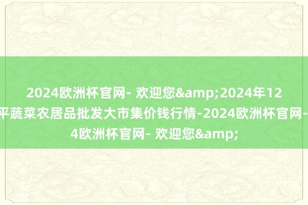 2024欧洲杯官网- 欢迎您&2024年12月17日江西乐平蔬菜农居品批发大市集价钱行情-2024欧洲杯官网- 欢迎您&