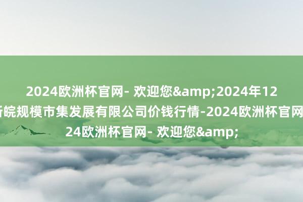 2024欧洲杯官网- 欢迎您&2024年12月17日江苏苏浙皖规模市集发展有限公司价钱行情-2024欧洲杯官网- 欢迎您&