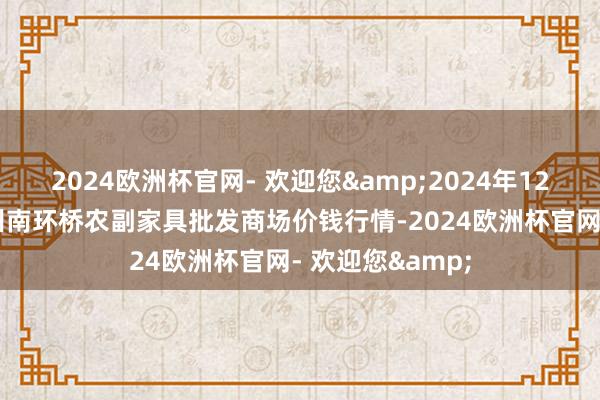 2024欧洲杯官网- 欢迎您&2024年12月17日江苏苏州南环桥农副家具批发商场价钱行情-2024欧洲杯官网- 欢迎您&