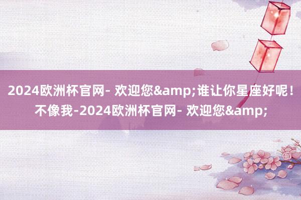 2024欧洲杯官网- 欢迎您&谁让你星座好呢！不像我