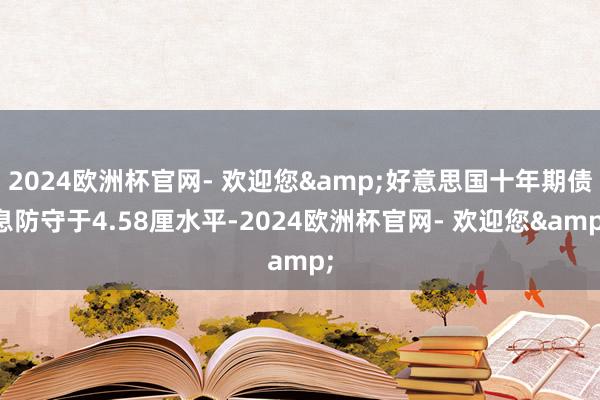 2024欧洲杯官网- 欢迎您&好意思国十年期债息防守于4.58厘水平-2024欧洲杯官网- 欢迎您&