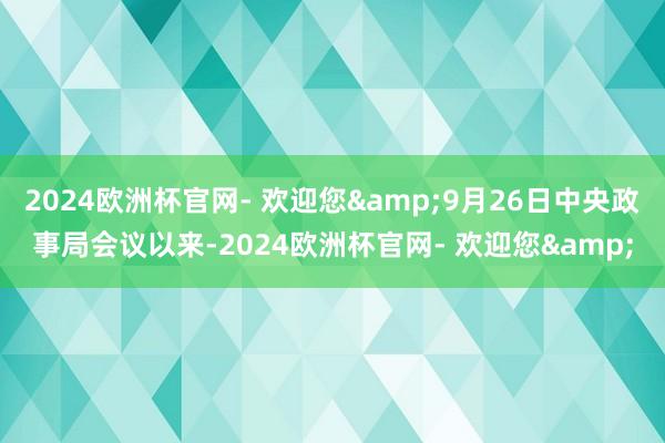 2024欧洲杯官网- 欢迎您&9月26日中央政事局会议以来-2024欧洲杯官网- 欢迎您&