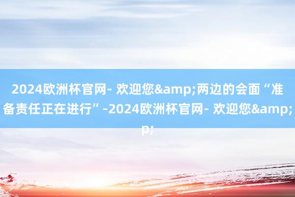 2024欧洲杯官网- 欢迎您&两边的会面“准备责任正