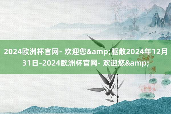 2024欧洲杯官网- 欢迎您&驱散2024年12月31日-2024欧洲杯官网- 欢迎您&