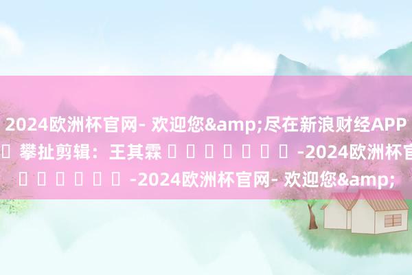 2024欧洲杯官网- 欢迎您&尽在新浪财经APP            						攀扯剪辑：王其霖 							-2024欧洲杯官网- 欢迎您&