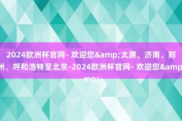 2024欧洲杯官网- 欢迎您&太原、济南、郑州、呼和浩特至北京-2024欧洲杯官网- 欢迎您&