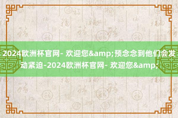 2024欧洲杯官网- 欢迎您&预念念到他们会发动紧迫-2024欧洲杯官网- 欢迎您&