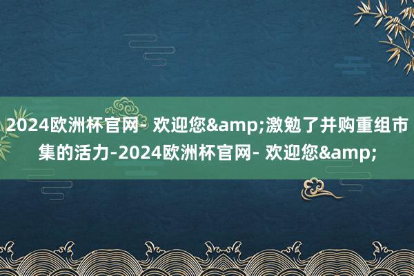 2024欧洲杯官网- 欢迎您&激勉了并购重组市集的活力-2024欧洲杯官网- 欢迎您&